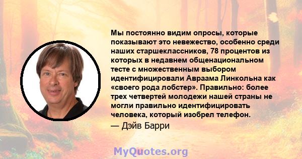 Мы постоянно видим опросы, которые показывают это невежество, особенно среди наших старшеклассников, 78 процентов из которых в недавнем общенациональном тесте с множественным выбором идентифицировали Авраама Линкольна