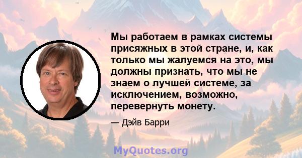 Мы работаем в рамках системы присяжных в этой стране, и, как только мы жалуемся на это, мы должны признать, что мы не знаем о лучшей системе, за исключением, возможно, перевернуть монету.