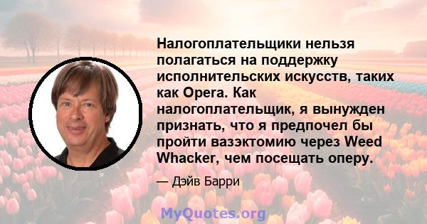 Налогоплательщики нельзя полагаться на поддержку исполнительских искусств, таких как Opera. Как налогоплательщик, я вынужден признать, что я предпочел бы пройти вазэктомию через Weed Whacker, чем посещать оперу.