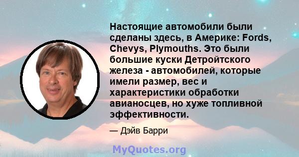 Настоящие автомобили были сделаны здесь, в Америке: Fords, Chevys, Plymouths. Это были большие куски Детройтского железа - автомобилей, которые имели размер, вес и характеристики обработки авианосцев, но хуже топливной