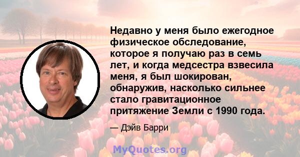 Недавно у меня было ежегодное физическое обследование, которое я получаю раз в семь лет, и когда медсестра взвесила меня, я был шокирован, обнаружив, насколько сильнее стало гравитационное притяжение Земли с 1990 года.