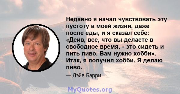 Недавно я начал чувствовать эту пустоту в моей жизни, даже после еды, и я сказал себе: «Дейв, все, что вы делаете в свободное время, - это сидеть и пить пиво. Вам нужно хобби». Итак, я получил хобби. Я делаю пиво.