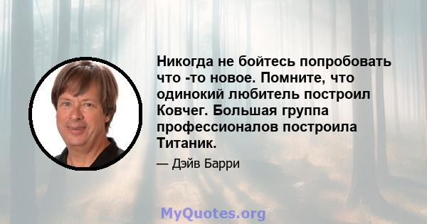 Никогда не бойтесь попробовать что -то новое. Помните, что одинокий любитель построил Ковчег. Большая группа профессионалов построила Титаник.