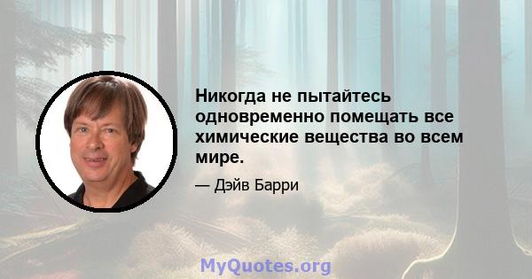 Никогда не пытайтесь одновременно помещать все химические вещества во всем мире.