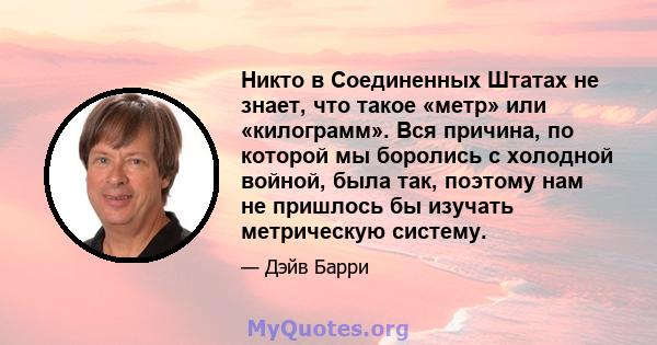 Никто в Соединенных Штатах не знает, что такое «метр» или «килограмм». Вся причина, по которой мы боролись с холодной войной, была так, поэтому нам не пришлось бы изучать метрическую систему.