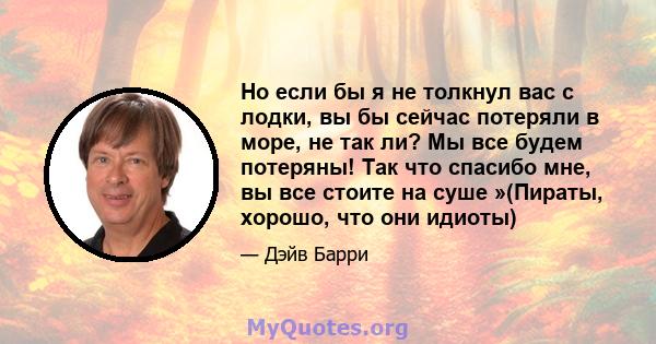 Но если бы я не толкнул вас с лодки, вы бы сейчас потеряли в море, не так ли? Мы все будем потеряны! Так что спасибо мне, вы все стоите на суше »(Пираты, хорошо, что они идиоты)