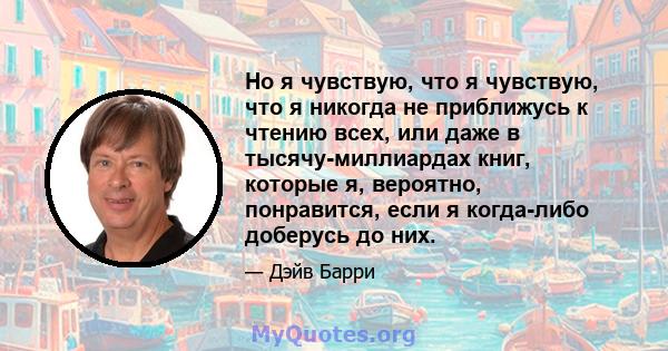 Но я чувствую, что я чувствую, что я никогда не приближусь к чтению всех, или даже в тысячу-миллиардах книг, которые я, вероятно, понравится, если я когда-либо доберусь до них.