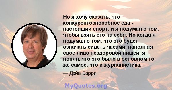 Но я хочу сказать, что конкурентоспособное еда - настоящий спорт, и я подумал о том, чтобы взять его на себя. Но когда я подумал о том, что это будет означать сидеть часами, наполняя свое лицо нездоровой пищей, я понял, 