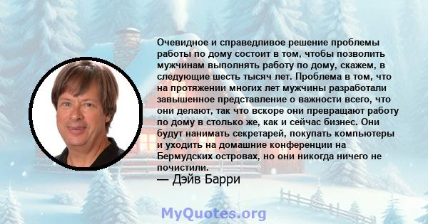 Очевидное и справедливое решение проблемы работы по дому состоит в том, чтобы позволить мужчинам выполнять работу по дому, скажем, в следующие шесть тысяч лет. Проблема в том, что на протяжении многих лет мужчины