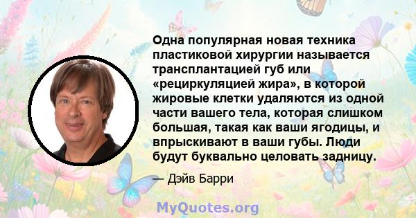 Одна популярная новая техника пластиковой хирургии называется трансплантацией губ или «рециркуляцией жира», в которой жировые клетки удаляются из одной части вашего тела, которая слишком большая, такая как ваши ягодицы, 