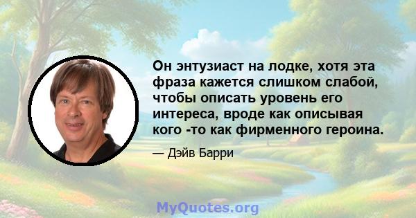 Он энтузиаст на лодке, хотя эта фраза кажется слишком слабой, чтобы описать уровень его интереса, вроде как описывая кого -то как фирменного героина.