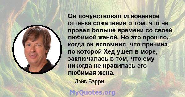 Он почувствовал мгновенное оттенка сожаления о том, что не провел больше времени со своей любимой женой. Но это прошло, когда он вспомнил, что причина, по которой Хед ушел в море, заключалась в том, что ему никогда не