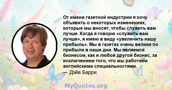 От имени газетной индустрии я хочу объявить о некоторых изменениях, которые мы вносят, чтобы служить вам лучше. Когда я говорю «служить вам лучше», я имею в виду «увеличить нашу прибыль». Мы в газетах очень велики по