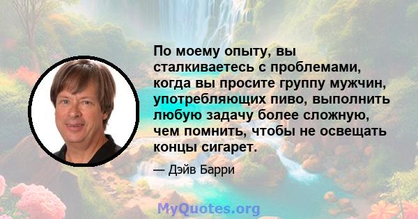 По моему опыту, вы сталкиваетесь с проблемами, когда вы просите группу мужчин, употребляющих пиво, выполнить любую задачу более сложную, чем помнить, чтобы не освещать концы сигарет.