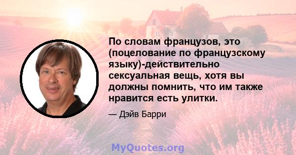 По словам французов, это (поцелование по французскому языку)-действительно сексуальная вещь, хотя вы должны помнить, что им также нравится есть улитки.