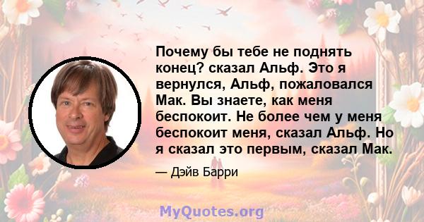 Почему бы тебе не поднять конец? сказал Альф. Это я вернулся, Альф, пожаловался Мак. Вы знаете, как меня беспокоит. Не более чем у меня беспокоит меня, сказал Альф. Но я сказал это первым, сказал Мак.