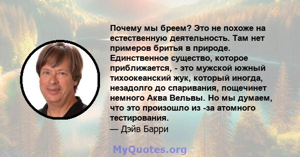 Почему мы бреем? Это не похоже на естественную деятельность. Там нет примеров бритья в природе. Единственное существо, которое приближается, - это мужской южный тихоокеанский жук, который иногда, незадолго до