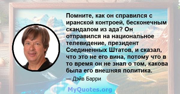 Помните, как он справился с иранской контроей, бесконечным скандалом из ада? Он отправился на национальное телевидение, президент Соединенных Штатов, и сказал, что это не его вина, потому что в то время он не знал о