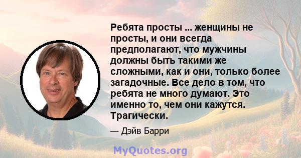 Ребята просты ... женщины не просты, и они всегда предполагают, что мужчины должны быть такими же сложными, как и они, только более загадочные. Все дело в том, что ребята не много думают. Это именно то, чем они кажутся. 