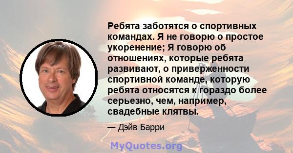 Ребята заботятся о спортивных командах. Я не говорю о простое укоренение; Я говорю об отношениях, которые ребята развивают, о приверженности спортивной команде, которую ребята относятся к гораздо более серьезно, чем,