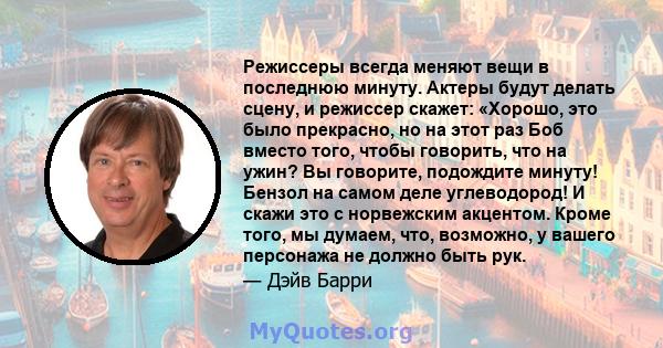 Режиссеры всегда меняют вещи в последнюю минуту. Актеры будут делать сцену, и режиссер скажет: «Хорошо, это было прекрасно, но на этот раз Боб вместо того, чтобы говорить, что на ужин? Вы говорите, подождите минуту!