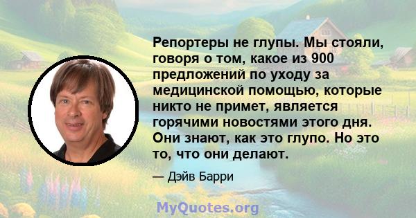 Репортеры не глупы. Мы стояли, говоря о том, какое из 900 предложений по уходу за медицинской помощью, которые никто не примет, является горячими новостями этого дня. Они знают, как это глупо. Но это то, что они делают.