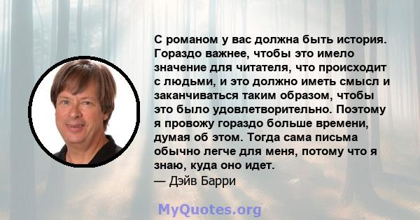 С романом у вас должна быть история. Гораздо важнее, чтобы это имело значение для читателя, что происходит с людьми, и это должно иметь смысл и заканчиваться таким образом, чтобы это было удовлетворительно. Поэтому я