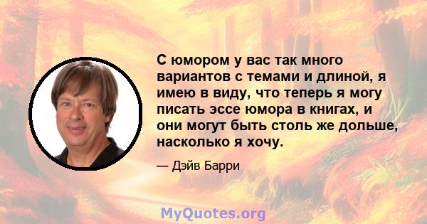 С юмором у вас так много вариантов с темами и длиной, я имею в виду, что теперь я могу писать эссе юмора в книгах, и они могут быть столь же дольше, насколько я хочу.