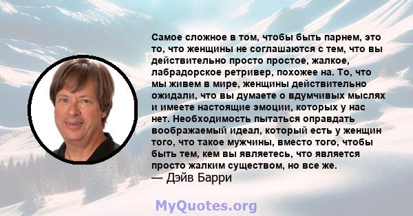 Самое сложное в том, чтобы быть парнем, это то, что женщины не соглашаются с тем, что вы действительно просто простое, жалкое, лабрадорское ретривер, похожее на. То, что мы живем в мире, женщины действительно ожидали,