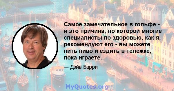 Самое замечательное в гольфе - и это причина, по которой многие специалисты по здоровью, как я, рекомендуют его - вы можете пить пиво и ездить в тележке, пока играете.