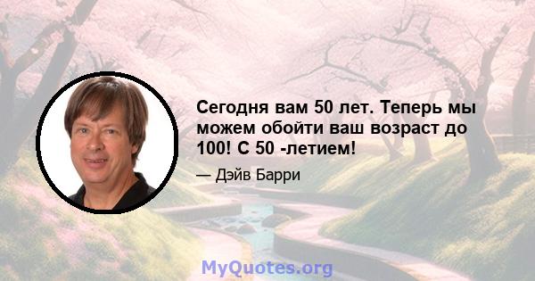 Сегодня вам 50 лет. Теперь мы можем обойти ваш возраст до 100! С 50 -летием!