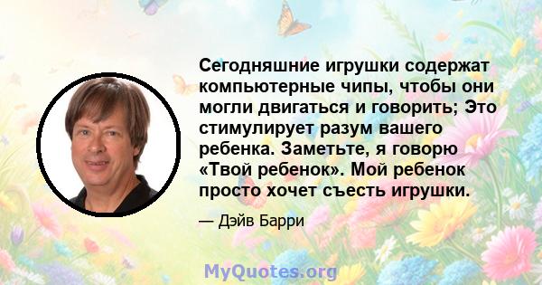 Сегодняшние игрушки содержат компьютерные чипы, чтобы они могли двигаться и говорить; Это стимулирует разум вашего ребенка. Заметьте, я говорю «Твой ребенок». Мой ребенок просто хочет съесть игрушки.