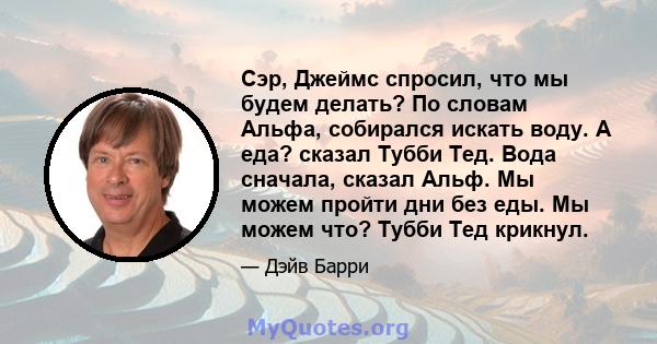 Сэр, Джеймс спросил, что мы будем делать? По словам Альфа, собирался искать воду. А еда? сказал Тубби Тед. Вода сначала, сказал Альф. Мы можем пройти дни без еды. Мы можем что? Тубби Тед крикнул.