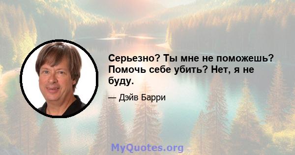 Серьезно? Ты мне не поможешь? Помочь себе убить? Нет, я не буду.