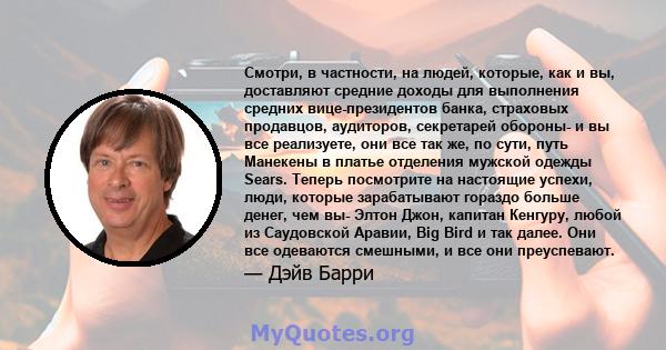 Смотри, в частности, на людей, которые, как и вы, доставляют средние доходы для выполнения средних вице-президентов банка, страховых продавцов, аудиторов, секретарей обороны- и вы все реализуете, они все так же, по