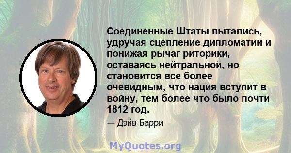 Соединенные Штаты пытались, удручая сцепление дипломатии и понижая рычаг риторики, оставаясь нейтральной, но становится все более очевидным, что нация вступит в войну, тем более что было почти 1812 год.