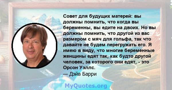 Совет для будущих матерей: вы должны помнить, что когда вы беременны, вы едите на двоих. Но вы должны помнить, что другой из вас размером с мяч для гольфа, так что давайте не будем перегружать его. Я имею в виду, что