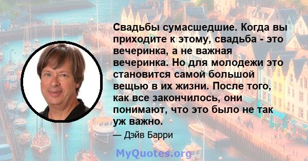 Свадьбы сумасшедшие. Когда вы приходите к этому, свадьба - это вечеринка, а не важная вечеринка. Но для молодежи это становится самой большой вещью в их жизни. После того, как все закончилось, они понимают, что это было 