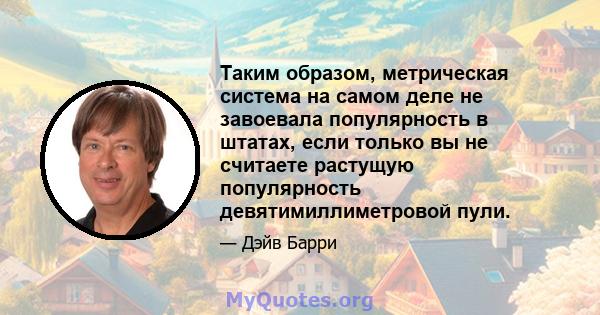 Таким образом, метрическая система на самом деле не завоевала популярность в штатах, если только вы не считаете растущую популярность девятимиллиметровой пули.