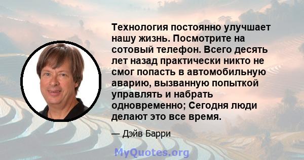 Технология постоянно улучшает нашу жизнь. Посмотрите на сотовый телефон. Всего десять лет назад практически никто не смог попасть в автомобильную аварию, вызванную попыткой управлять и набрать одновременно; Сегодня люди 