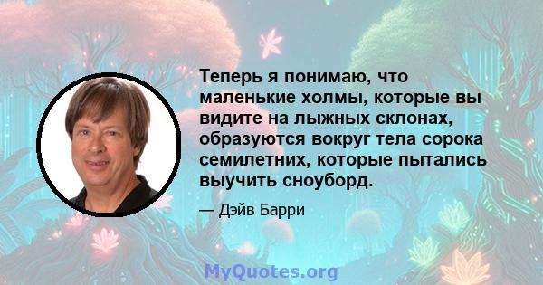 Теперь я понимаю, что маленькие холмы, которые вы видите на лыжных склонах, образуются вокруг тела сорока семилетних, которые пытались выучить сноуборд.