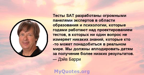 Тесты SAT разработаны огромными панелями экспертов в области образования и психологии, которые годами работают над проектированием тестов, в которых ни один вопрос не измеряет никаких знаний, которые кто -то может