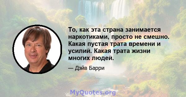 То, как эта страна занимается наркотиками, просто не смешно. Какая пустая трата времени и усилий. Какая трата жизни многих людей.