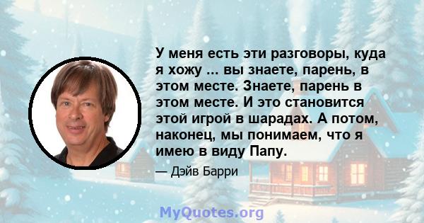 У меня есть эти разговоры, куда я хожу ... вы знаете, парень, в этом месте. Знаете, парень в этом месте. И это становится этой игрой в шарадах. А потом, наконец, мы понимаем, что я имею в виду Папу.