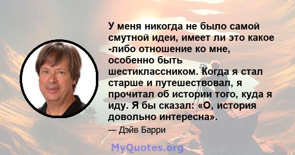 У меня никогда не было самой смутной идеи, имеет ли это какое -либо отношение ко мне, особенно быть шестиклассником. Когда я стал старше и путешествовал, я прочитал об истории того, куда я иду. Я бы сказал: «О, история