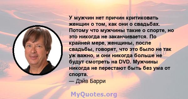 У мужчин нет причин критиковать женщин о том, как они о свадьбах. Потому что мужчины такие о спорте, но это никогда не заканчивается. По крайней мере, женщины, после свадьбы, говорят, что это было не так уж важно, и они 