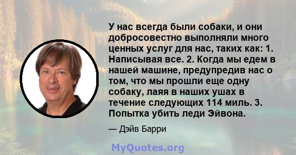 У нас всегда были собаки, и они добросовестно выполняли много ценных услуг для нас, таких как: 1. Написывая все. 2. Когда мы едем в нашей машине, предупредив нас о том, что мы прошли еще одну собаку, лаяя в наших ушах в 