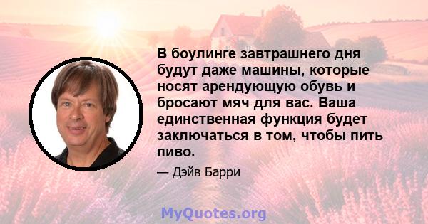 В боулинге завтрашнего дня будут даже машины, которые носят арендующую обувь и бросают мяч для вас. Ваша единственная функция будет заключаться в том, чтобы пить пиво.