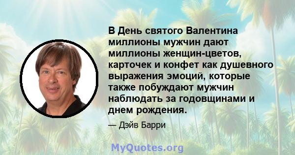 В День святого Валентина миллионы мужчин дают миллионы женщин-цветов, карточек и конфет как душевного выражения эмоций, которые также побуждают мужчин наблюдать за годовщинами и днем ​​рождения.