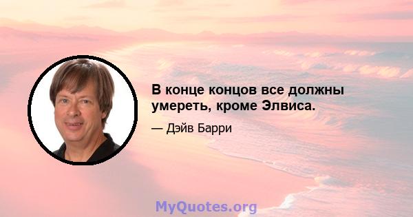 В конце концов все должны умереть, кроме Элвиса.